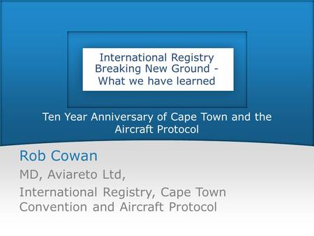 Ten Year Anniversary of Cape Town and the Aircraft Protocol Rob Cowan MD, Aviareto Ltd, International Registry, Cape Town Convention and Aircraft Protocol.