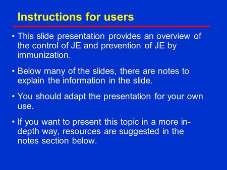 Instructions for users This slide presentation provides an overview of the control of JE and prevention of JE by immunization. Below many of the slides,