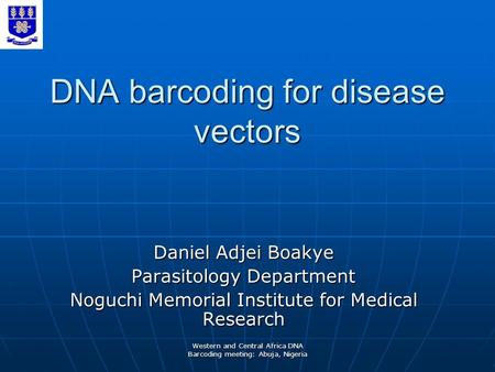 Western and Central Africa DNA Barcoding meeting: Abuja, Nigeria DNA barcoding for disease vectors Daniel Adjei Boakye Parasitology Department Noguchi.