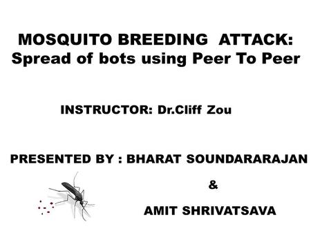 MOSQUITO BREEDING ATTACK: Spread of bots using Peer To Peer INSTRUCTOR: Dr.Cliff Zou PRESENTED BY : BHARAT SOUNDARARAJAN & AMIT SHRIVATSAVA.