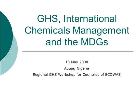 GHS, International Chemicals Management and the MDGs 13 May 2008 Abuja, Nigeria Regional GHS Workshop for Countries of ECOWAS.