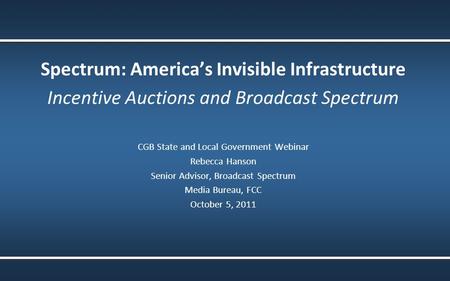 Spectrum: America’s Invisible Infrastructure Incentive Auctions and Broadcast Spectrum CGB State and Local Government Webinar Rebecca Hanson Senior Advisor,