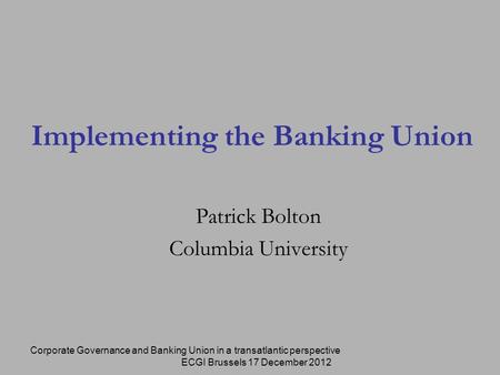 Corporate Governance and Banking Union in a transatlantic perspective ECGI Brussels 17 December 2012 Implementing the Banking Union Patrick Bolton Columbia.