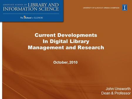 UNIVERSITY OF ILLINOIS AT URBANA-CHAMPAIGN John Unsworth Dean & Professor October, 2010 Current Developments In Digital Library Management and Research.