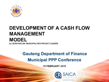 DEVELOPMENT OF A CASH FLOW MANAGEMENT MODEL by LEON KAPLAN: MUNICIPALITIES PROJECT LEADER Gauteng Department of Finance Municipal PPP Conference 18 FEBRUARY.