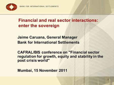 1 Financial and real sector interactions: enter the sovereign Jaime Caruana, General Manager Bank for International Settlements CAFRAL/BIS conference on.