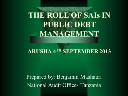 THE ROLE OF SAIs IN PUBLIC DEBT MANAGEMENT ARUSHA 4 TH SEPTEMBER 2013 Prepared by: Benjamin Mashauri National Audit Office- Tanzania.