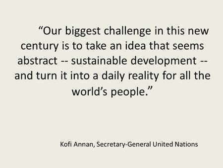 “Our biggest challenge in this new century is to take an idea that seems abstract -- sustainable development -- and turn it into a daily reality for all.