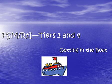 PSM/RtI—Tiers 3 and 4 Getting in the Boat. If Interventions at Tiers 1 and 2  Have been carried out with integrity Sessions have occurred Instruction.