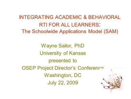 INTEGRATING ACADEMIC & BEHAVIORAL RTI FOR ALL LEARNERS : The Schoolwide Applications Model (SAM) Wayne Sailor, PhD University of Kansas presented to OSEP.