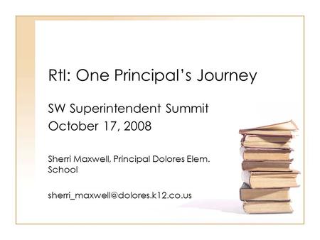 RtI: One Principal’s Journey SW Superintendent Summit October 17, 2008 Sherri Maxwell, Principal Dolores Elem. School