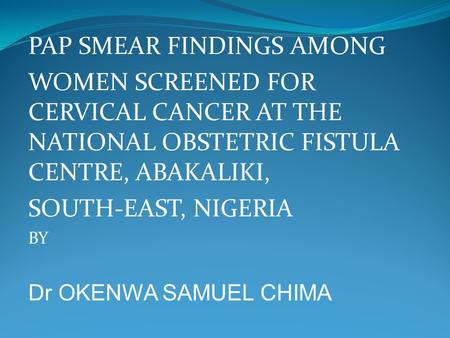 PAP SMEAR FINDINGS AMONG WOMEN SCREENED FOR CERVICAL CANCER AT THE NATIONAL OBSTETRIC FISTULA CENTRE, ABAKALIKI, SOUTH-EAST, NIGERIA BY Dr OKENWA SAMUEL.