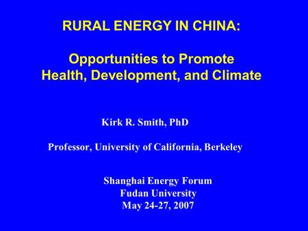 Kirk R. Smith, PhD Professor, University of California, Berkeley RURAL ENERGY IN CHINA: Opportunities to Promote Health, Development, and Climate Shanghai.