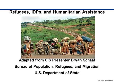 Refugees, IDPs, and Humanitarian Assistance Adapted from CIS Presenter Bryan Schaaf Bureau of Population, Refugees, and Migration U.S. Department of State.