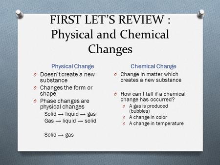 FIRST LET’S REVIEW : Physical and Chemical Changes Physical Change Chemical Change O Doesn’t create a new substance O Changes the form or shape O Phase.