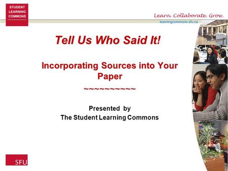 Tell Us Who Said It Tell Us Who Said It! Incorporating Sources into Your Paper ~~~~~~~~~~ Presented by The Student Learning Commons.