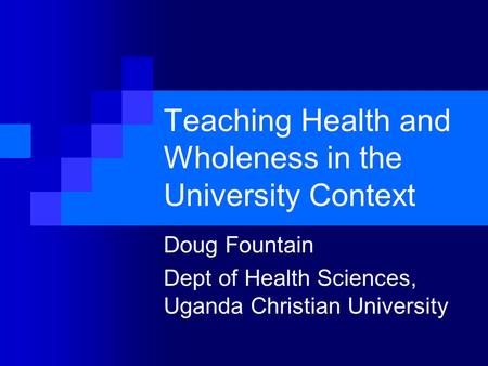 Teaching Health and Wholeness in the University Context Doug Fountain Dept of Health Sciences, Uganda Christian University.