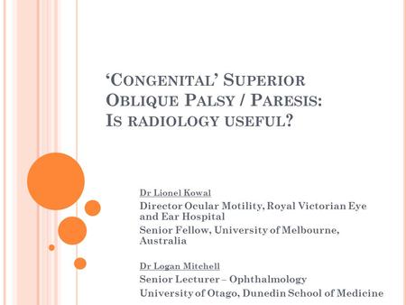 ‘C ONGENITAL ’ S UPERIOR O BLIQUE P ALSY / P ARESIS : I S RADIOLOGY USEFUL ? Dr Lionel Kowal Director Ocular Motility, Royal Victorian Eye and Ear Hospital.