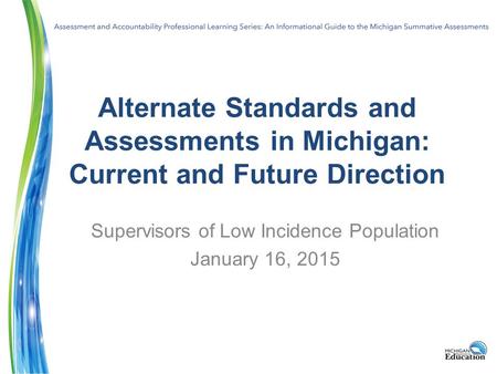 Alternate Standards and Assessments in Michigan: Current and Future Direction Supervisors of Low Incidence Population January 16, 2015.