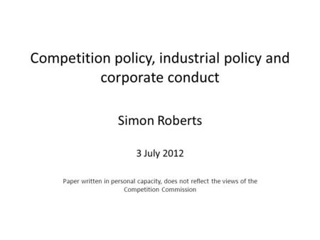 Competition policy, industrial policy and corporate conduct Simon Roberts 3 July 2012 Paper written in personal capacity, does not reflect the views of.