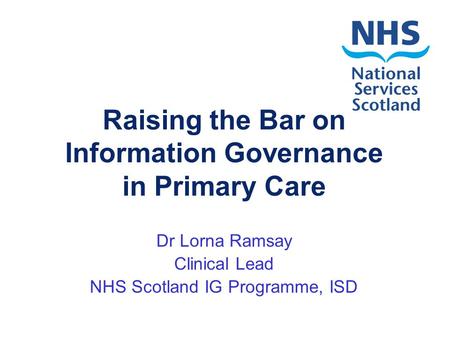 Raising the Bar on Information Governance in Primary Care Dr Lorna Ramsay Clinical Lead NHS Scotland IG Programme, ISD.