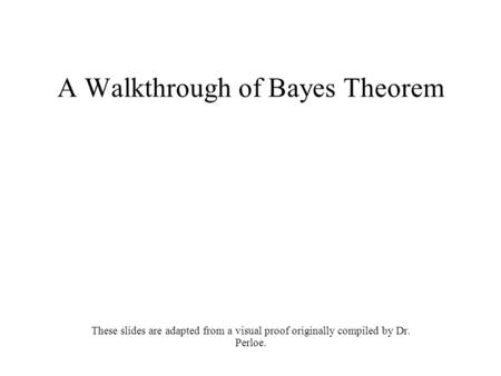 A Walkthrough of Bayes Theorem These slides are adapted from a visual proof originally compiled by Dr. Perloe.