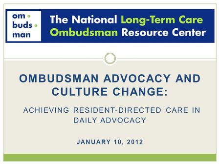 OMBUDSMAN ADVOCACY AND CULTURE CHANGE: ACHIEVING RESIDENT-DIRECTED CARE IN DAILY ADVOCACY JANUARY 10, 2012.