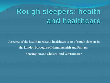 A review of the health needs and healthcare costs of rough sleepers in the London boroughs of Hammersmith and Fulham, Kensington and Chelsea, and Westminster.