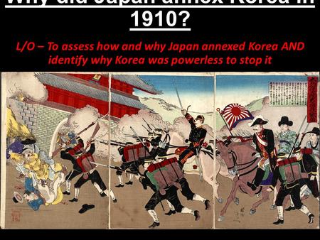 Why did Japan annex Korea in 1910? L/O – To assess how and why Japan annexed Korea AND identify why Korea was powerless to stop it.