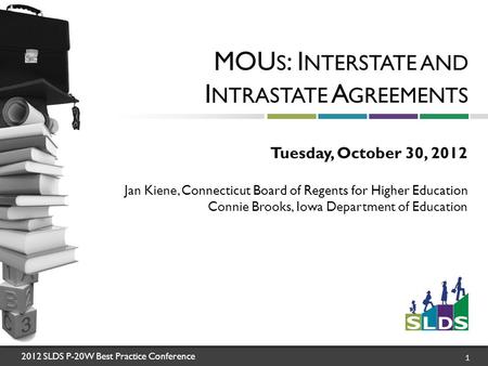 2012 SLDS P-20W Best Practice Conference 1 MOU S : I NTERSTATE AND I NTRASTATE A GREEMENTS Tuesday, October 30, 2012 Jan Kiene, Connecticut Board of Regents.