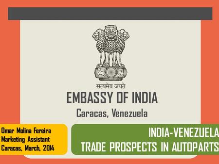 EMBASSY OF INDIA Caracas, Venezuela INDIA-VENEZUELA TRADE PROSPECTS IN AUTOPARTS Omar Molina Fereira Marketing Assistant Caracas, March, 2014.