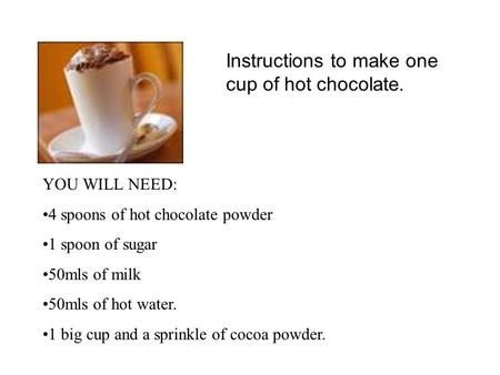 Instructions to make one cup of hot chocolate. YOU WILL NEED: 4 spoons of hot chocolate powder 1 spoon of sugar 50mls of milk 50mls of hot water. 1 big.