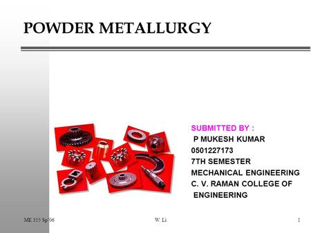 ME 355 Sp’06W. Li1 POWDER METALLURGY SUBMITTED BY : P MUKESH KUMAR 0501227173 7TH SEMESTER MECHANICAL ENGINEERING C. V. RAMAN COLLEGE OF ENGINEERING.