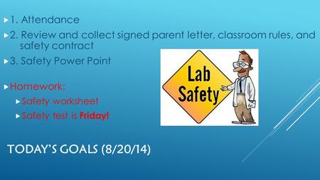 TODAY’S GOALS (8/20/14)  1. Attendance  2. Review and collect signed parent letter, classroom rules, and safety contract  3. Safety Power Point  Homework: