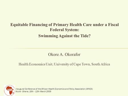 Inaugural Conference of the African Health Economics and Policy Association (AfHEA) Accra - Ghana, 10th - 12th March 2009 Equitable Financing of Primary.