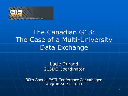 1 The Canadian G13: The Case of a Multi-University Data Exchange Lucie Durand G13DE Coordinator 30th Annual EAIR Conference Copenhagen August 24-27, 2008.