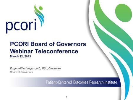 PCORI Board of Governors Webinar Teleconference March 12, 2013 Eugene Washington, MD, MSc, Chairman Board of Governors 1.