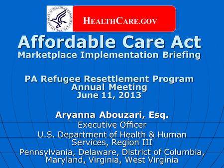 Affordable Care Act Marketplace Implementation Briefing PA Refugee Resettlement Program Annual Meeting June 11, 2013 H EALTH C ARE.GOV Aryanna Abouzari,