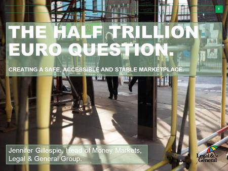 1 THE HALF TRILLION EURO QUESTION. Jennifer Gillespie, Head of Money Markets, Legal & General Group. CREATING A SAFE, ACCESSIBLE AND STABLE MARKETPLACE.