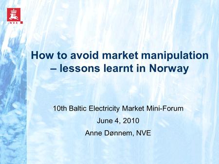 How to avoid market manipulation – lessons learnt in Norway 10th Baltic Electricity Market Mini-Forum June 4, 2010 Anne Dønnem, NVE.