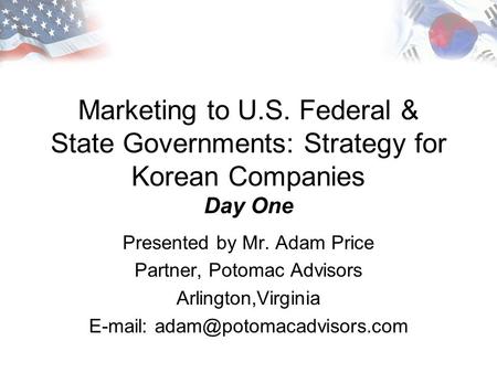 Marketing to U.S. Federal & State Governments: Strategy for Korean Companies Day One Presented by Mr. Adam Price Partner, Potomac Advisors Arlington,Virginia.