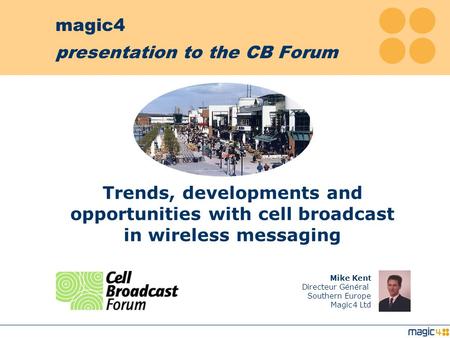 magic4 presentation to the CB Forum Mike Kent Directeur Général Southern Europe Magic4 Ltd Trends, developments and opportunities with cell broadcast.