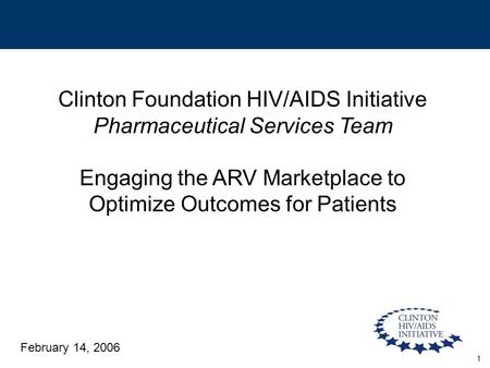 1 Clinton Foundation HIV/AIDS Initiative Pharmaceutical Services Team Engaging the ARV Marketplace to Optimize Outcomes for Patients February 14, 2006.