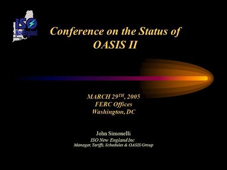 Conference on the Status of OASIS II MARCH 29 TH, 2005 FERC Offices Washington, DC John Simonelli ISO New England Inc Manager, Tariffs, Schedules & OASIS.