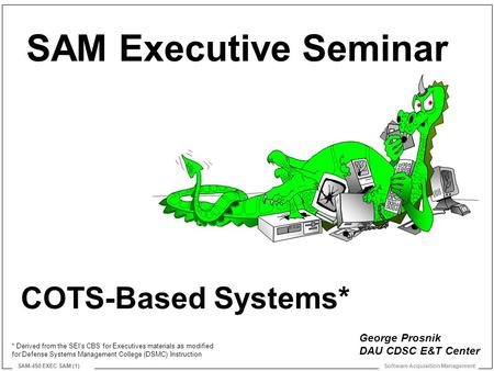 Software Acquisition Management SAM-450 EXEC SAM (1) COTS-Based Systems* SAM Executive Seminar George Prosnik DAU CDSC E&T Center * Derived from the SEI’s.