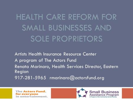 HEALTH CARE REFORM FOR SMALL BUSINESSES AND SOLE PROPRIETORS Artists Health Insurance Resource Center A program of The Actors Fund Renata Marinaro, Health.