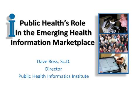 Public Health’s Role in the Emerging Health Information Marketplace Dave Ross, Sc.D. Director Public Health Informatics Institute.