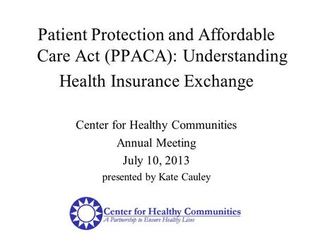 Patient Protection and Affordable Care Act (PPACA): Understanding Health Insurance Exchange Center for Healthy Communities Annual Meeting July 10, 2013.