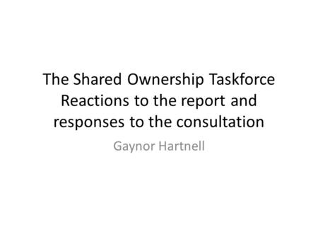 The Shared Ownership Taskforce Reactions to the report and responses to the consultation Gaynor Hartnell.