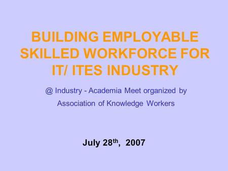 BUILDING EMPLOYABLE SKILLED WORKFORCE FOR IT/ ITES Industry - Academia Meet organized by Association of Knowledge Workers July 28 th, 2007.